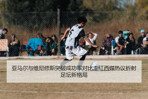 亚马尔与维尼修斯突破成功率对比走红西媒热议折射足坛新格局